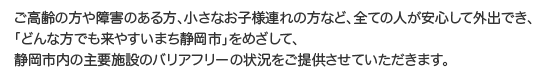 ご高齢の方や障害のある方、小さなお子様連れの方など、全ての人が安心して外出でき、「どんな方でも来やすいまち静岡市」をめざして、静岡市内の主要施設のバリアフリーの状況をご提供させていただきます。