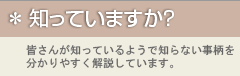 知っていますか？　皆さんが知っているようで知らない事柄を分かりやすく解説しています。